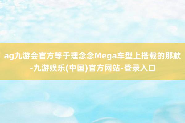 ag九游会官方等于理念念Mega车型上搭载的那款-九游娱乐(中国)官方网站-登录入口