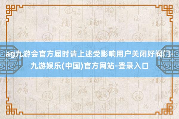 ag九游会官方届时请上述受影响用户关闭好阀门-九游娱乐(中国)官方网站-登录入口