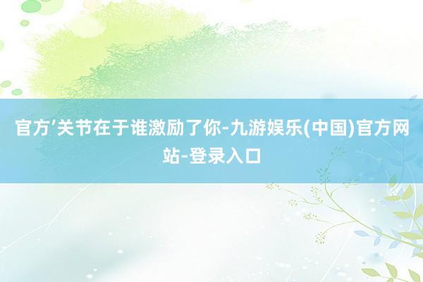 官方’关节在于谁激励了你-九游娱乐(中国)官方网站-登录入口