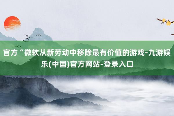 官方“微软从新劳动中移除最有价值的游戏-九游娱乐(中国)官方网站-登录入口