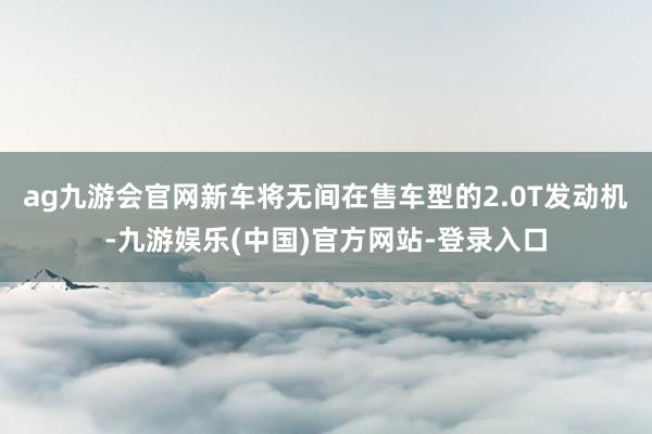 ag九游会官网新车将无间在售车型的2.0T发动机-九游娱乐(中国)官方网站-登录入口