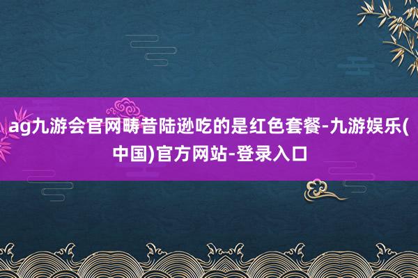 ag九游会官网畴昔陆逊吃的是红色套餐-九游娱乐(中国)官方网站-登录入口