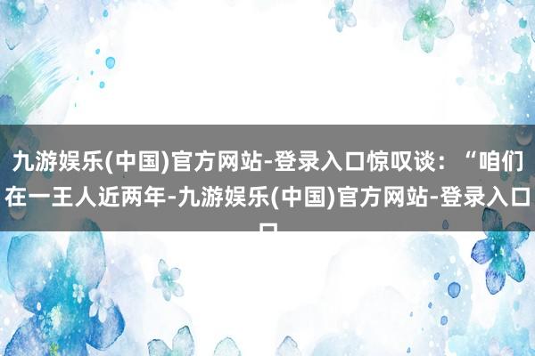 九游娱乐(中国)官方网站-登录入口惊叹谈：“咱们在一王人近两年-九游娱乐(中国)官方网站-登录入口