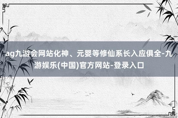 ag九游会网站化神、元婴等修仙系长入应俱全-九游娱乐(中国)官方网站-登录入口