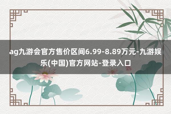 ag九游会官方售价区间6.99-8.89万元-九游娱乐(中国)官方网站-登录入口