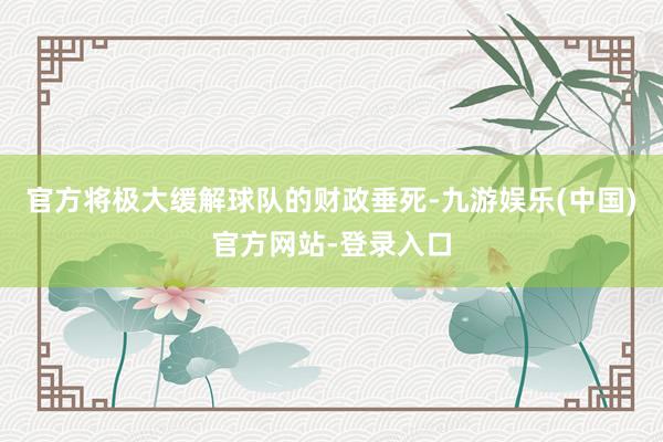 官方将极大缓解球队的财政垂死-九游娱乐(中国)官方网站-登录入口