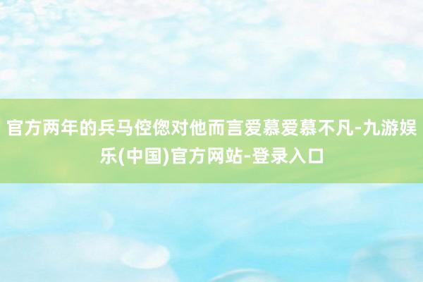 官方两年的兵马倥偬对他而言爱慕爱慕不凡-九游娱乐(中国)官方网站-登录入口