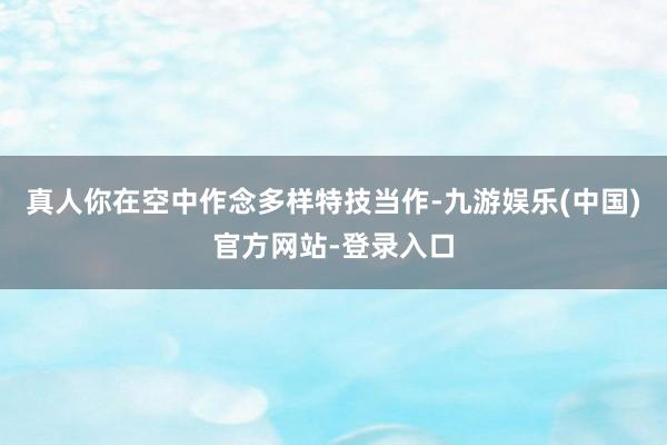 真人你在空中作念多样特技当作-九游娱乐(中国)官方网站-登录入口