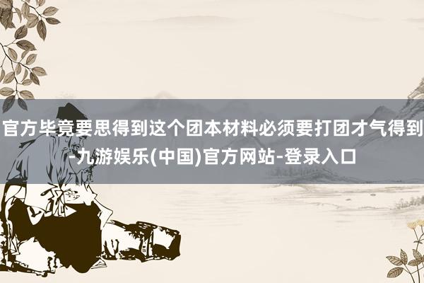 官方毕竟要思得到这个团本材料必须要打团才气得到-九游娱乐(中国)官方网站-登录入口