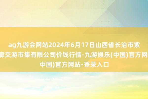 ag九游会网站2024年6月17日山西省长治市紫坊农居品轮廓交游市集有限公司价钱行情-九游娱乐(中国)官方网站-登录入口