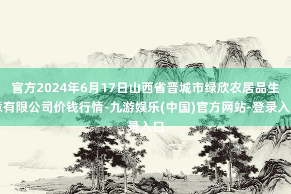 官方2024年6月17日山西省晋城市绿欣农居品生意有限公司价钱行情-九游娱乐(中国)官方网站-登录入口