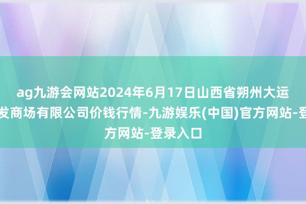 ag九游会网站2024年6月17日山西省朔州大运果菜批发商场有限公司价钱行情-九游娱乐(中国)官方网站-登录入口