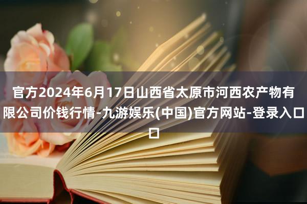 官方2024年6月17日山西省太原市河西农产物有限公司价钱行情-九游娱乐(中国)官方网站-登录入口