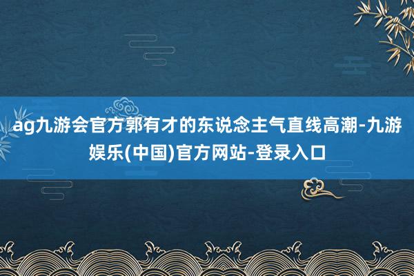 ag九游会官方郭有才的东说念主气直线高潮-九游娱乐(中国)官方网站-登录入口