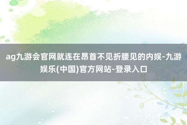 ag九游会官网就连在昂首不见折腰见的内娱-九游娱乐(中国)官方网站-登录入口