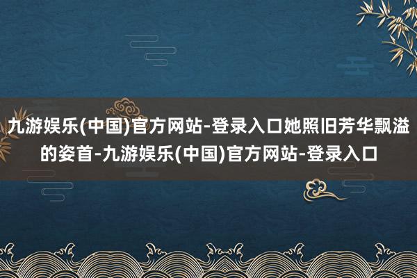 九游娱乐(中国)官方网站-登录入口她照旧芳华飘溢的姿首-九游娱乐(中国)官方网站-登录入口