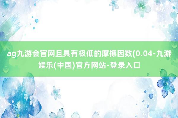 ag九游会官网且具有极低的摩擦因数(0.04-九游娱乐(中国)官方网站-登录入口