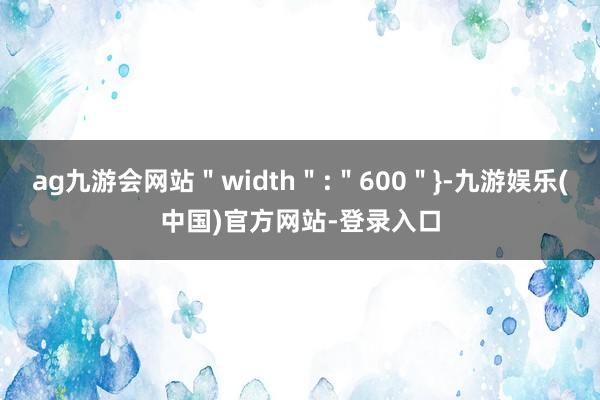 ag九游会网站＂width＂:＂600＂}-九游娱乐(中国)官方网站-登录入口