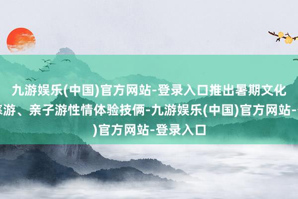 九游娱乐(中国)官方网站-登录入口推出暑期文化游、阴寒游、亲子游性情体验技俩-九游娱乐(中国)官方网站-登录入口