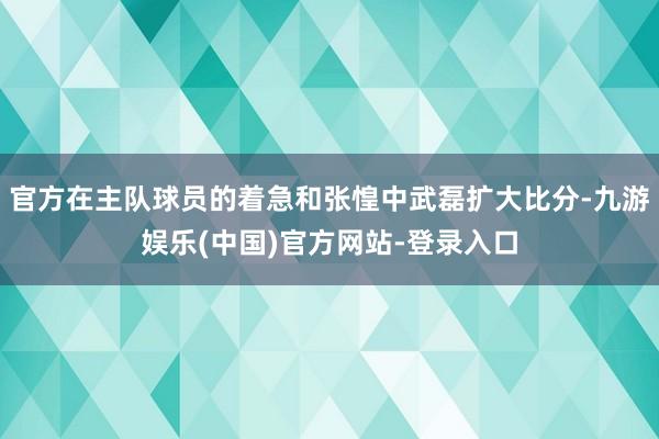 官方在主队球员的着急和张惶中武磊扩大比分-九游娱乐(中国)官方网站-登录入口