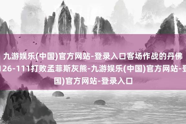 九游娱乐(中国)官方网站-登录入口客场作战的丹佛掘金以126-111打败孟菲斯灰熊-九游娱乐(中国)官方网站-登录入口