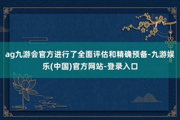 ag九游会官方进行了全面评估和精确预备-九游娱乐(中国)官方网站-登录入口