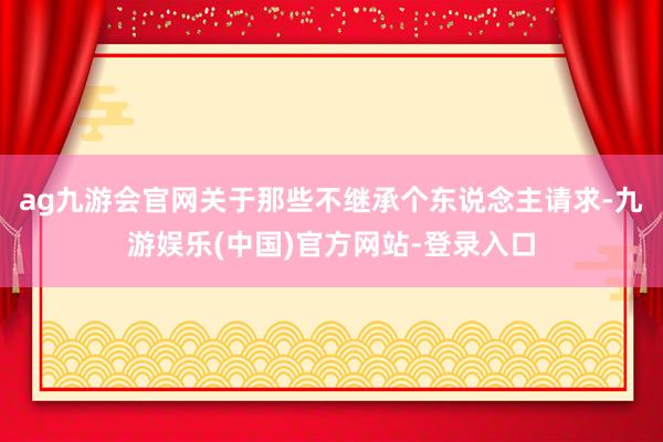 ag九游会官网关于那些不继承个东说念主请求-九游娱乐(中国)官方网站-登录入口