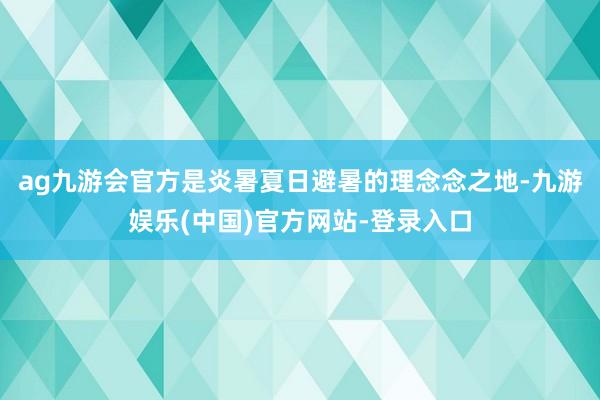 ag九游会官方是炎暑夏日避暑的理念念之地-九游娱乐(中国)官方网站-登录入口