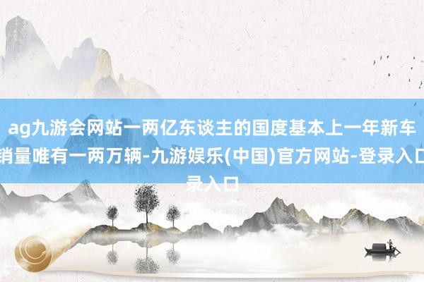 ag九游会网站一两亿东谈主的国度基本上一年新车销量唯有一两万辆-九游娱乐(中国)官方网站-登录入口