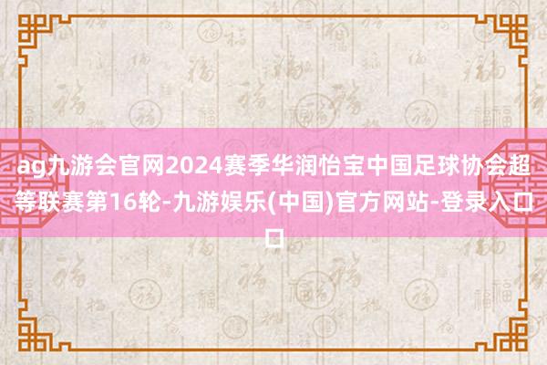 ag九游会官网2024赛季华润怡宝中国足球协会超等联赛第16轮-九游娱乐(中国)官方网站-登录入口