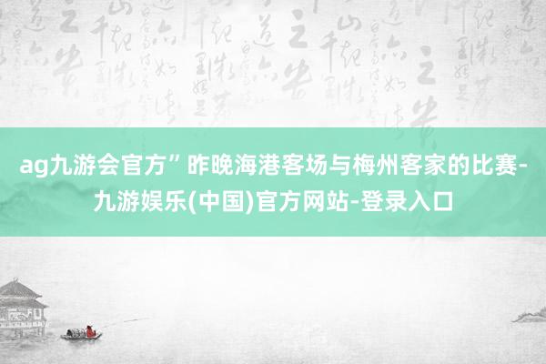 ag九游会官方”昨晚海港客场与梅州客家的比赛-九游娱乐(中国)官方网站-登录入口