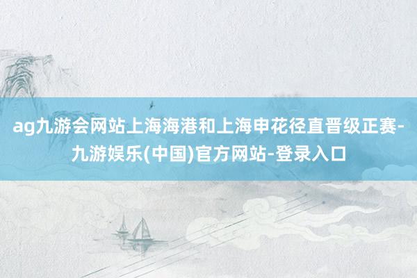 ag九游会网站上海海港和上海申花径直晋级正赛-九游娱乐(中国)官方网站-登录入口