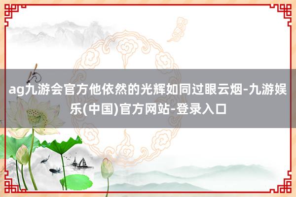 ag九游会官方他依然的光辉如同过眼云烟-九游娱乐(中国)官方网站-登录入口