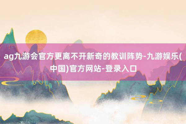 ag九游会官方更离不开新奇的教训阵势-九游娱乐(中国)官方网站-登录入口