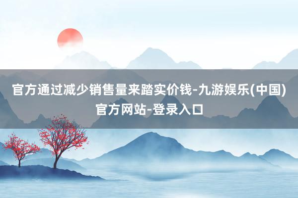 官方通过减少销售量来踏实价钱-九游娱乐(中国)官方网站-登录入口