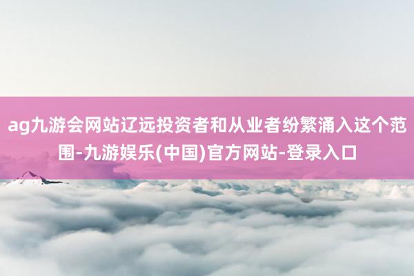 ag九游会网站辽远投资者和从业者纷繁涌入这个范围-九游娱乐(中国)官方网站-登录入口