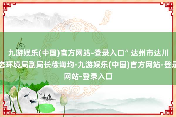 九游娱乐(中国)官方网站-登录入口”达州市达川区生态环境局副局长徐海均-九游娱乐(中国)官方网站-登录入口