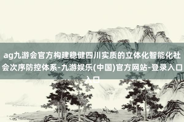 ag九游会官方构建稳健四川实质的立体化智能化社会次序防控体系-九游娱乐(中国)官方网站-登录入口