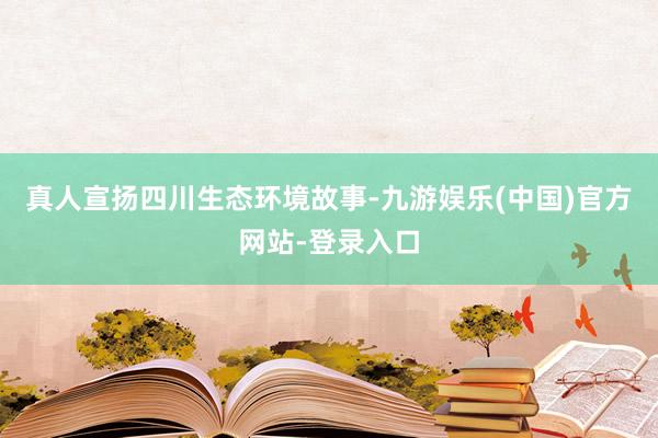 真人宣扬四川生态环境故事-九游娱乐(中国)官方网站-登录入口