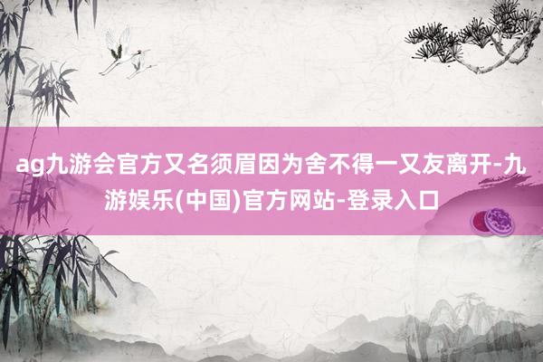 ag九游会官方又名须眉因为舍不得一又友离开-九游娱乐(中国)官方网站-登录入口