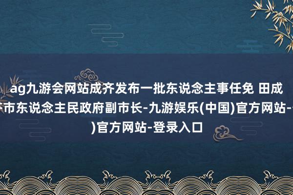 ag九游会网站成齐发布一批东说念主事任免 田成川任成齐市东说念主民政府副市长-九游娱乐(中国)官方网站-登录入口