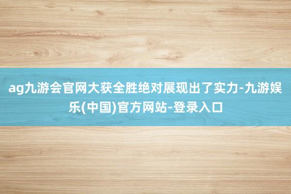 ag九游会官网大获全胜绝对展现出了实力-九游娱乐(中国)官方网站-登录入口