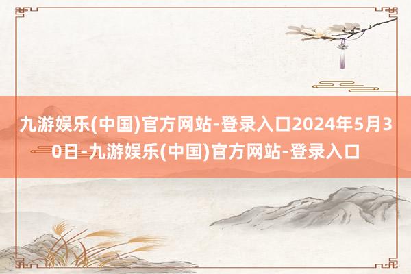 九游娱乐(中国)官方网站-登录入口2024年5月30日-九游娱乐(中国)官方网站-登录入口