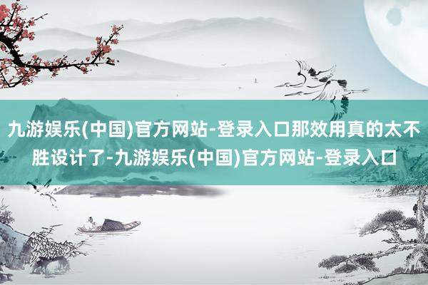 九游娱乐(中国)官方网站-登录入口那效用真的太不胜设计了-九游娱乐(中国)官方网站-登录入口