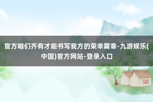 官方咱们齐有才能书写我方的荣幸篇章-九游娱乐(中国)官方网站-登录入口