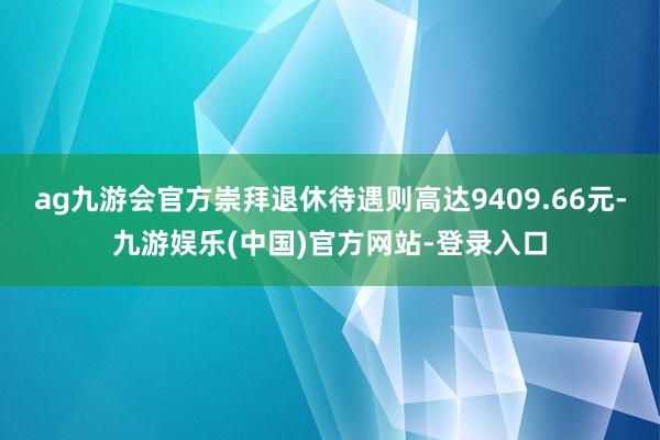 ag九游会官方崇拜退休待遇则高达9409.66元-九游娱乐(中国)官方网站-登录入口