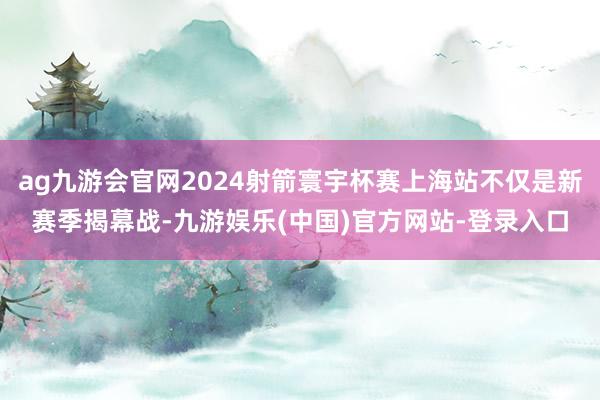 ag九游会官网2024射箭寰宇杯赛上海站不仅是新赛季揭幕战-九游娱乐(中国)官方网站-登录入口