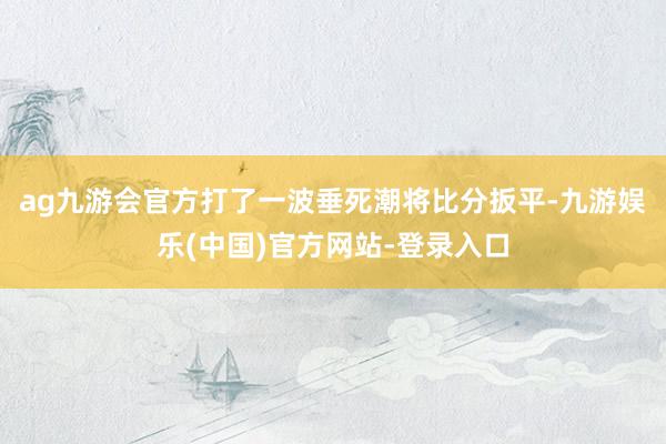 ag九游会官方打了一波垂死潮将比分扳平-九游娱乐(中国)官方网站-登录入口