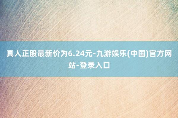 真人正股最新价为6.24元-九游娱乐(中国)官方网站-登录入口