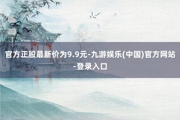 官方正股最新价为9.9元-九游娱乐(中国)官方网站-登录入口